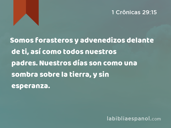 Somos forasteros y advenedizos delante de ti, así como todos nuestros padres. Nuestros días son como una sombra sobre la tierra, y sin esperanza. - 1 Crônicas 29:15