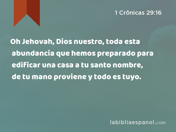 Oh Jehovah, Dios nuestro, toda esta abundancia que hemos preparado para edificar una casa a tu santo nombre, de tu mano proviene y todo es tuyo. - 1 Crônicas 29:16