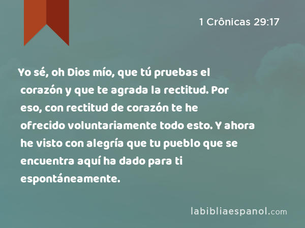 Yo sé, oh Dios mío, que tú pruebas el corazón y que te agrada la rectitud. Por eso, con rectitud de corazón te he ofrecido voluntariamente todo esto. Y ahora he visto con alegría que tu pueblo que se encuentra aquí ha dado para ti espontáneamente. - 1 Crônicas 29:17