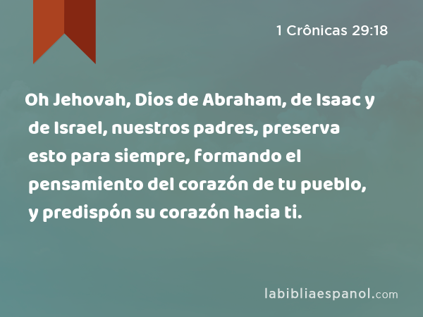 Oh Jehovah, Dios de Abraham, de Isaac y de Israel, nuestros padres, preserva esto para siempre, formando el pensamiento del corazón de tu pueblo, y predispón su corazón hacia ti. - 1 Crônicas 29:18