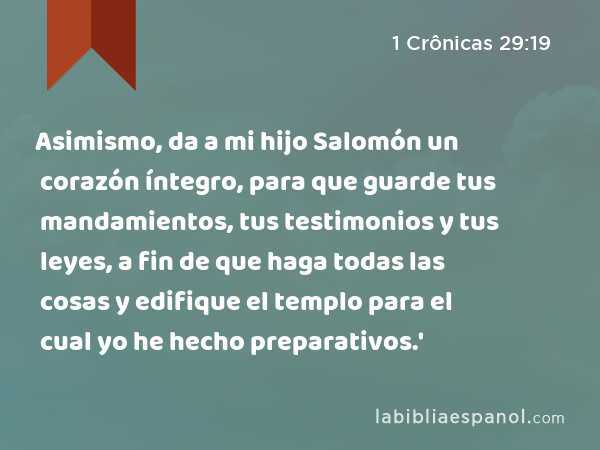 Asimismo, da a mi hijo Salomón un corazón íntegro, para que guarde tus mandamientos, tus testimonios y tus leyes, a fin de que haga todas las cosas y edifique el templo para el cual yo he hecho preparativos.' - 1 Crônicas 29:19