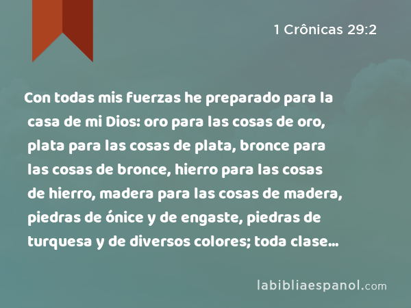 Con todas mis fuerzas he preparado para la casa de mi Dios: oro para las cosas de oro, plata para las cosas de plata, bronce para las cosas de bronce, hierro para las cosas de hierro, madera para las cosas de madera, piedras de ónice y de engaste, piedras de turquesa y de diversos colores; toda clase de piedras preciosas y piedras de mármol en abundancia. - 1 Crônicas 29:2