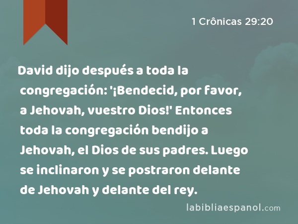 David dijo después a toda la congregación: '¡Bendecid, por favor, a Jehovah, vuestro Dios!' Entonces toda la congregación bendijo a Jehovah, el Dios de sus padres. Luego se inclinaron y se postraron delante de Jehovah y delante del rey. - 1 Crônicas 29:20