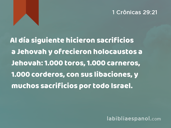 Al día siguiente hicieron sacrificios a Jehovah y ofrecieron holocaustos a Jehovah: 1.000 toros, 1.000 carneros, 1.000 corderos, con sus libaciones, y muchos sacrificios por todo Israel. - 1 Crônicas 29:21