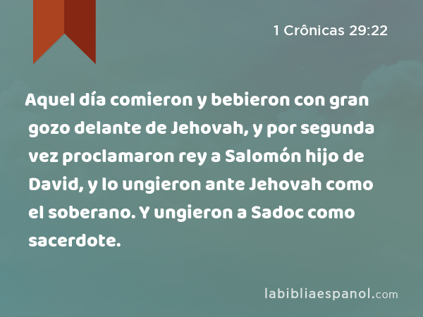 Aquel día comieron y bebieron con gran gozo delante de Jehovah, y por segunda vez proclamaron rey a Salomón hijo de David, y lo ungieron ante Jehovah como el soberano. Y ungieron a Sadoc como sacerdote. - 1 Crônicas 29:22