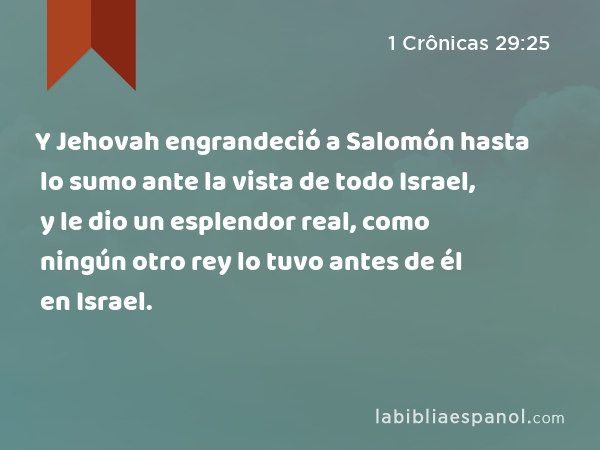 Y Jehovah engrandeció a Salomón hasta lo sumo ante la vista de todo Israel, y le dio un esplendor real, como ningún otro rey lo tuvo antes de él en Israel. - 1 Crônicas 29:25