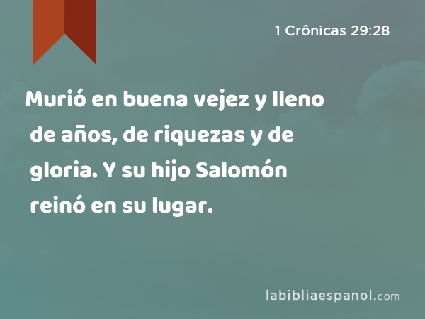 Murió en buena vejez y lleno de años, de riquezas y de gloria. Y su hijo Salomón reinó en su lugar. - 1 Crônicas 29:28