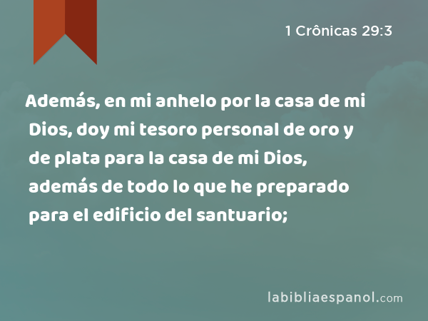 Además, en mi anhelo por la casa de mi Dios, doy mi tesoro personal de oro y de plata para la casa de mi Dios, además de todo lo que he preparado para el edificio del santuario; - 1 Crônicas 29:3