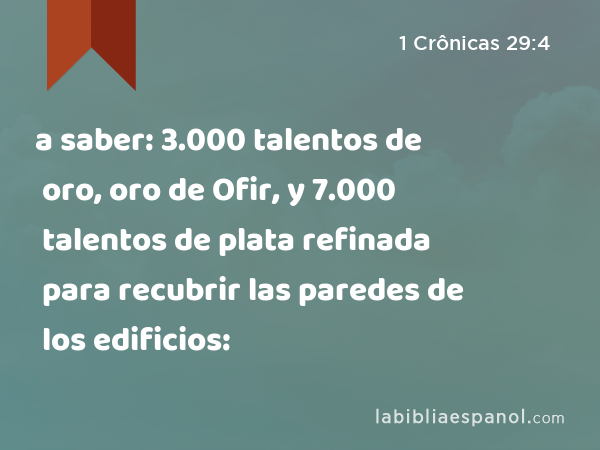 a saber: 3.000 talentos de oro, oro de Ofir, y 7.000 talentos de plata refinada para recubrir las paredes de los edificios: - 1 Crônicas 29:4