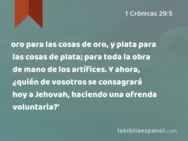 oro para las cosas de oro, y plata para las cosas de plata; para toda la obra de mano de los artífices. Y ahora, ¿quién de vosotros se consagrará hoy a Jehovah, haciendo una ofrenda voluntaria?' - 1 Crônicas 29:5