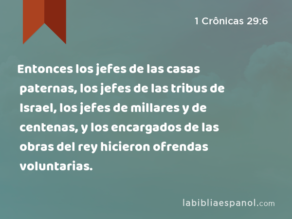 Entonces los jefes de las casas paternas, los jefes de las tribus de Israel, los jefes de millares y de centenas, y los encargados de las obras del rey hicieron ofrendas voluntarias. - 1 Crônicas 29:6