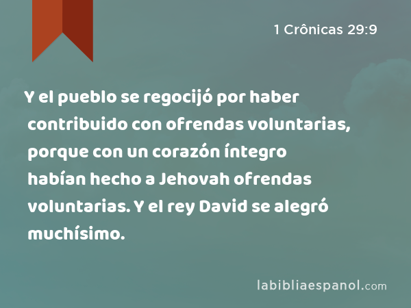 Y el pueblo se regocijó por haber contribuido con ofrendas voluntarias, porque con un corazón íntegro habían hecho a Jehovah ofrendas voluntarias. Y el rey David se alegró muchísimo. - 1 Crônicas 29:9