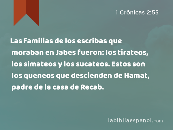 Las familias de los escribas que moraban en Jabes fueron: los tirateos, los simateos y los sucateos. Estos son los queneos que descienden de Hamat, padre de la casa de Recab. - 1 Crônicas 2:55