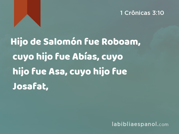 Hijo de Salomón fue Roboam, cuyo hijo fue Abías, cuyo hijo fue Asa, cuyo hijo fue Josafat, - 1 Crônicas 3:10