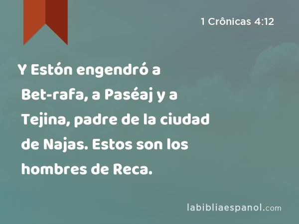 Y Estón engendró a Bet-rafa, a Paséaj y a Tejina, padre de la ciudad de Najas. Estos son los hombres de Reca. - 1 Crônicas 4:12