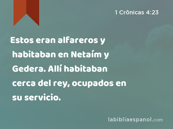 Estos eran alfareros y habitaban en Netaím y Gedera. Allí habitaban cerca del rey, ocupados en su servicio. - 1 Crônicas 4:23