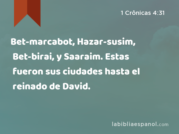 Bet-marcabot, Hazar-susim, Bet-birai, y Saaraim. Estas fueron sus ciudades hasta el reinado de David. - 1 Crônicas 4:31