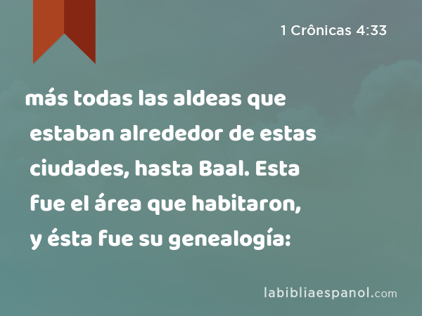 más todas las aldeas que estaban alrededor de estas ciudades, hasta Baal. Esta fue el área que habitaron, y ésta fue su genealogía: - 1 Crônicas 4:33