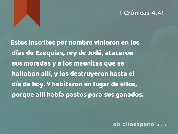 Estos inscritos por nombre vinieron en los días de Ezequías, rey de Judá, atacaron sus moradas y a los meunitas que se hallaban allí, y los destruyeron hasta el día de hoy. Y habitaron en lugar de ellos, porque allí había pastos para sus ganados. - 1 Crônicas 4:41