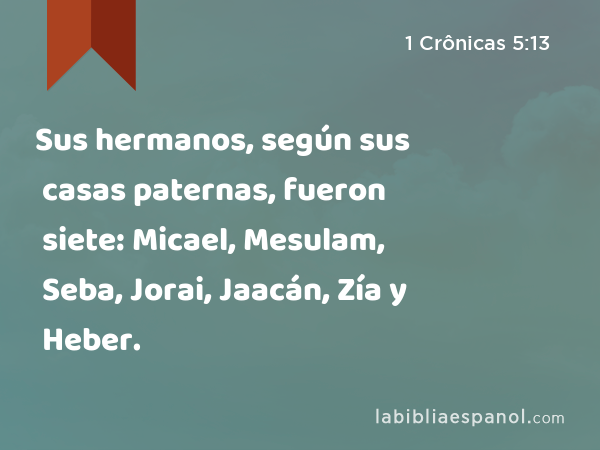 Sus hermanos, según sus casas paternas, fueron siete: Micael, Mesulam, Seba, Jorai, Jaacán, Zía y Heber. - 1 Crônicas 5:13