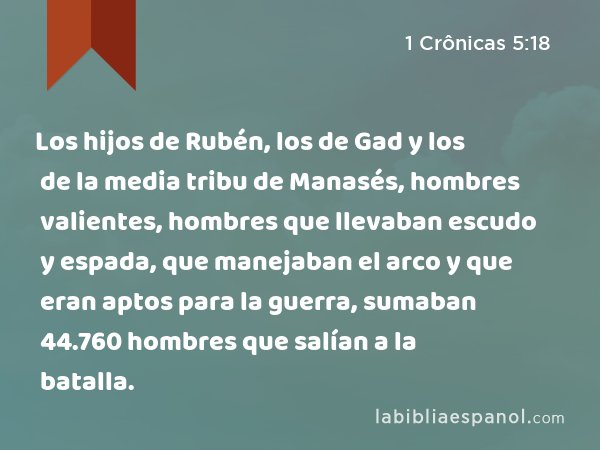 Los hijos de Rubén, los de Gad y los de la media tribu de Manasés, hombres valientes, hombres que llevaban escudo y espada, que manejaban el arco y que eran aptos para la guerra, sumaban 44.760 hombres que salían a la batalla. - 1 Crônicas 5:18