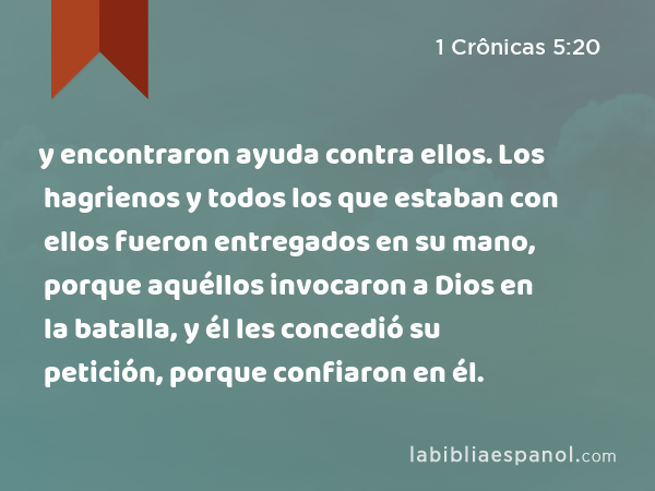 y encontraron ayuda contra ellos. Los hagrienos y todos los que estaban con ellos fueron entregados en su mano, porque aquéllos invocaron a Dios en la batalla, y él les concedió su petición, porque confiaron en él. - 1 Crônicas 5:20