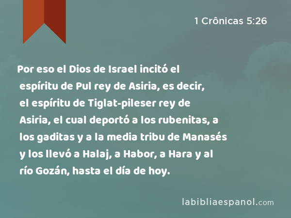 Por eso el Dios de Israel incitó el espíritu de Pul rey de Asiria, es decir, el espíritu de Tiglat-pileser rey de Asiria, el cual deportó a los rubenitas, a los gaditas y a la media tribu de Manasés y los llevó a Halaj, a Habor, a Hara y al río Gozán, hasta el día de hoy. - 1 Crônicas 5:26