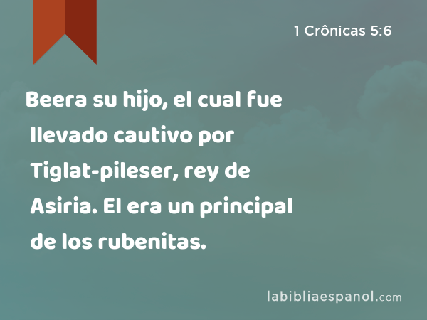 Beera su hijo, el cual fue llevado cautivo por Tiglat-pileser, rey de Asiria. El era un principal de los rubenitas. - 1 Crônicas 5:6