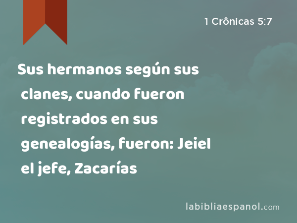 Sus hermanos según sus clanes, cuando fueron registrados en sus genealogías, fueron: Jeiel el jefe, Zacarías - 1 Crônicas 5:7