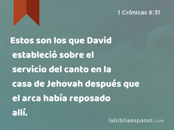 Estos son los que David estableció sobre el servicio del canto en la casa de Jehovah después que el arca había reposado allí. - 1 Crônicas 6:31