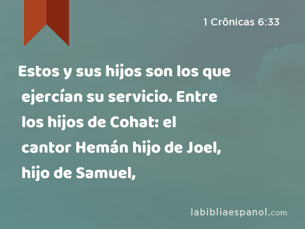 Estos y sus hijos son los que ejercían su servicio. Entre los hijos de Cohat: el cantor Hemán hijo de Joel, hijo de Samuel, - 1 Crônicas 6:33