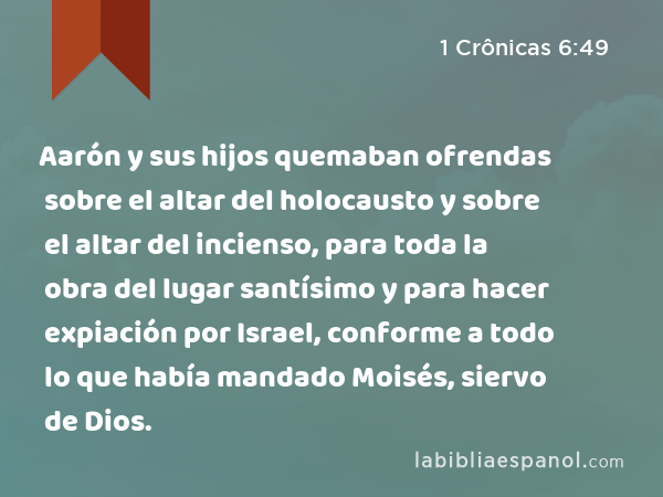 Aarón y sus hijos quemaban ofrendas sobre el altar del holocausto y sobre el altar del incienso, para toda la obra del lugar santísimo y para hacer expiación por Israel, conforme a todo lo que había mandado Moisés, siervo de Dios. - 1 Crônicas 6:49