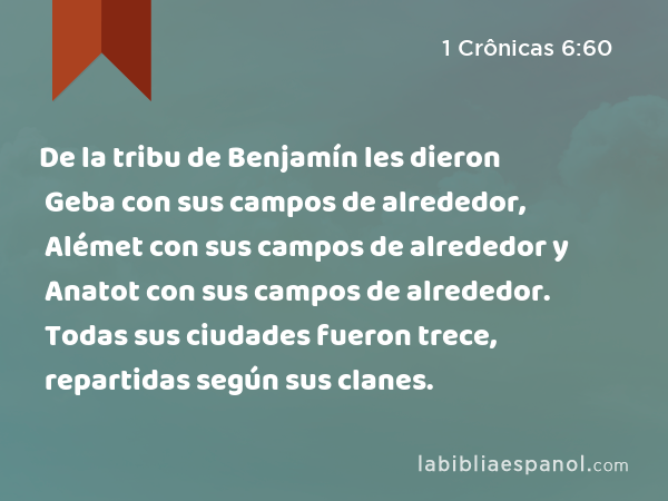 De la tribu de Benjamín les dieron Geba con sus campos de alrededor, Alémet con sus campos de alrededor y Anatot con sus campos de alrededor. Todas sus ciudades fueron trece, repartidas según sus clanes. - 1 Crônicas 6:60