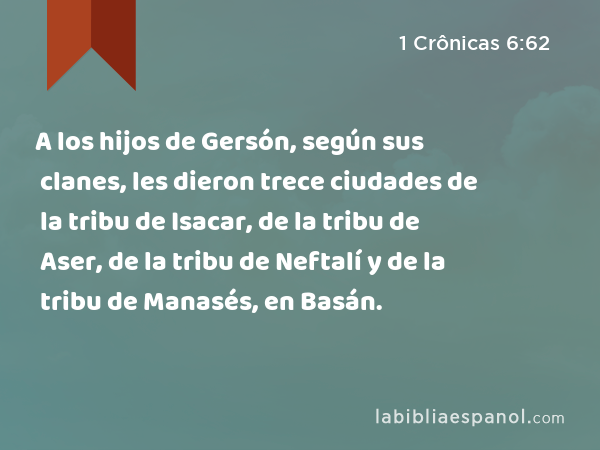 A los hijos de Gersón, según sus clanes, les dieron trece ciudades de la tribu de Isacar, de la tribu de Aser, de la tribu de Neftalí y de la tribu de Manasés, en Basán. - 1 Crônicas 6:62