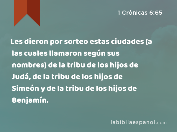 Les dieron por sorteo estas ciudades (a las cuales llamaron según sus nombres) de la tribu de los hijos de Judá, de la tribu de los hijos de Simeón y de la tribu de los hijos de Benjamín. - 1 Crônicas 6:65