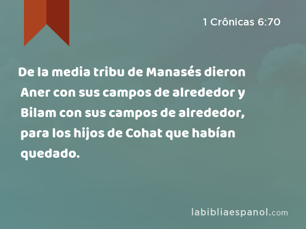 De la media tribu de Manasés dieron Aner con sus campos de alrededor y Bilam con sus campos de alrededor, para los hijos de Cohat que habían quedado. - 1 Crônicas 6:70