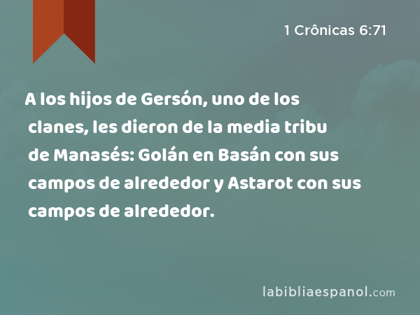 A los hijos de Gersón, uno de los clanes, les dieron de la media tribu de Manasés: Golán en Basán con sus campos de alrededor y Astarot con sus campos de alrededor. - 1 Crônicas 6:71