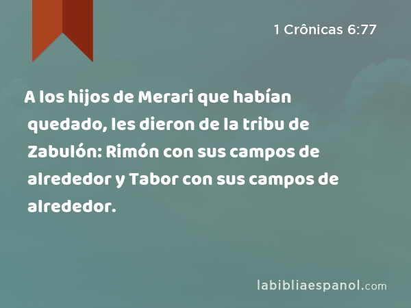 A los hijos de Merari que habían quedado, les dieron de la tribu de Zabulón: Rimón con sus campos de alrededor y Tabor con sus campos de alrededor. - 1 Crônicas 6:77