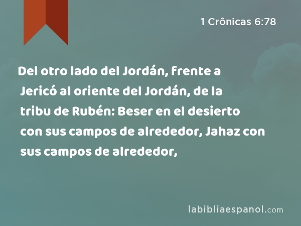 Del otro lado del Jordán, frente a Jericó al oriente del Jordán, de la tribu de Rubén: Beser en el desierto con sus campos de alrededor, Jahaz con sus campos de alrededor, - 1 Crônicas 6:78