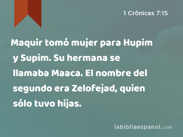 Maquir tomó mujer para Hupim y Supim. Su hermana se llamaba Maaca. El nombre del segundo era Zelofejad, quien sólo tuvo hijas. - 1 Crônicas 7:15