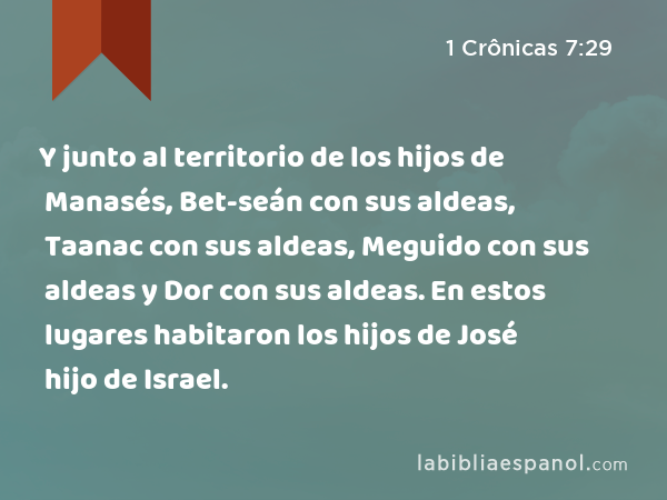 Y junto al territorio de los hijos de Manasés, Bet-seán con sus aldeas, Taanac con sus aldeas, Meguido con sus aldeas y Dor con sus aldeas. En estos lugares habitaron los hijos de José hijo de Israel. - 1 Crônicas 7:29