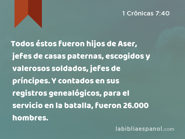 Todos éstos fueron hijos de Aser, jefes de casas paternas, escogidos y valerosos soldados, jefes de príncipes. Y contados en sus registros genealógicos, para el servicio en la batalla, fueron 26.000 hombres. - 1 Crônicas 7:40