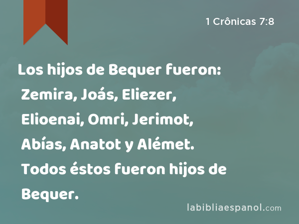 Los hijos de Bequer fueron: Zemira, Joás, Eliezer, Elioenai, Omri, Jerimot, Abías, Anatot y Alémet. Todos éstos fueron hijos de Bequer. - 1 Crônicas 7:8