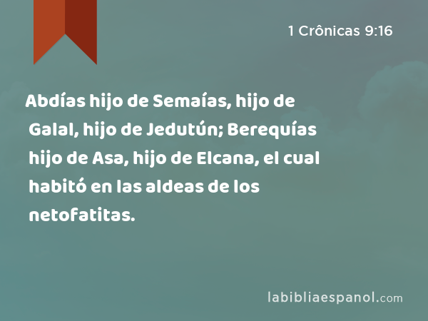 Abdías hijo de Semaías, hijo de Galal, hijo de Jedutún; Berequías hijo de Asa, hijo de Elcana, el cual habitó en las aldeas de los netofatitas. - 1 Crônicas 9:16