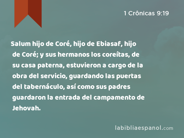 Salum hijo de Coré, hijo de Ebiasaf, hijo de Coré; y sus hermanos los coreítas, de su casa paterna, estuvieron a cargo de la obra del servicio, guardando las puertas del tabernáculo, así como sus padres guardaron la entrada del campamento de Jehovah. - 1 Crônicas 9:19