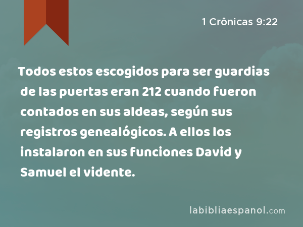 Todos estos escogidos para ser guardias de las puertas eran 212 cuando fueron contados en sus aldeas, según sus registros genealógicos. A ellos los instalaron en sus funciones David y Samuel el vidente. - 1 Crônicas 9:22