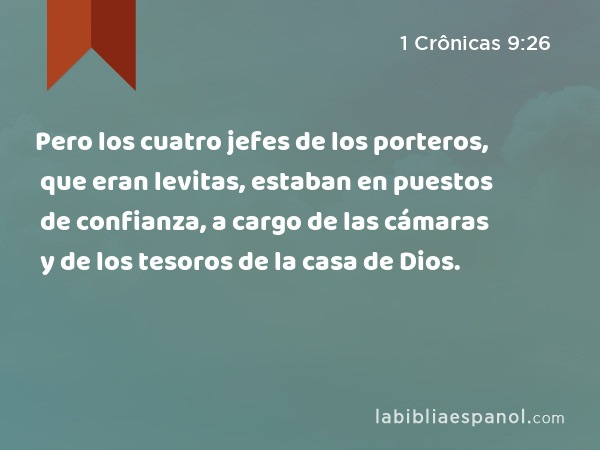 Pero los cuatro jefes de los porteros, que eran levitas, estaban en puestos de confianza, a cargo de las cámaras y de los tesoros de la casa de Dios. - 1 Crônicas 9:26