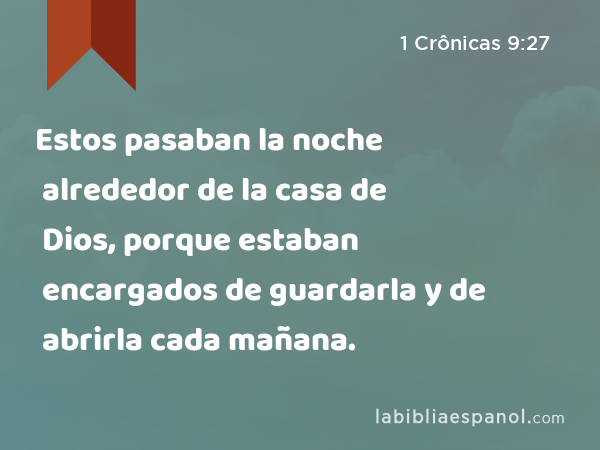 Estos pasaban la noche alrededor de la casa de Dios, porque estaban encargados de guardarla y de abrirla cada mañana. - 1 Crônicas 9:27