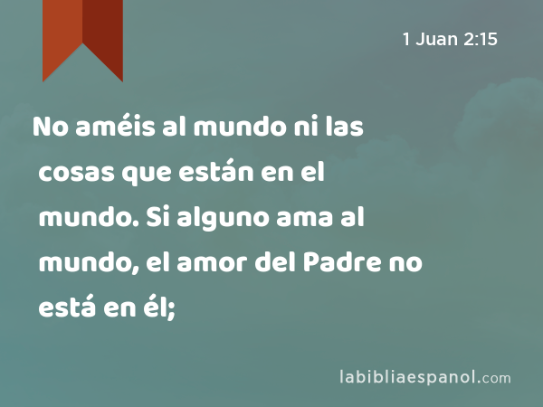 No améis al mundo ni las cosas que están en el mundo. Si alguno ama al mundo, el amor del Padre no está en él; - 1 Juan 2:15