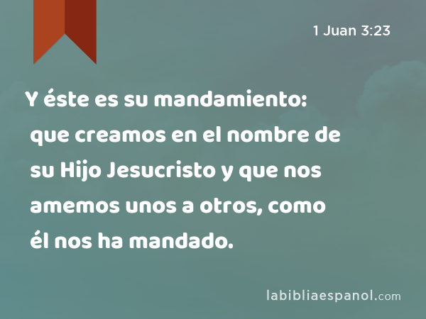 Y éste es su mandamiento: que creamos en el nombre de su Hijo Jesucristo y que nos amemos unos a otros, como él nos ha mandado. - 1 Juan 3:23